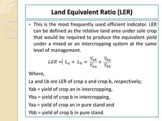 Land Equivalent Ratio (LER)
 This is the most frequently used efficient indicator. LER
can be defined as the relative land area under sole crop
that would be required to produce the equivalent yield
under a mixed or an intercropping system at the same
level of management.
Where,
La and Lb are LER of crop a and crop b, respectively;
Yab = yield of crop an in intercropping,
Yba = yield of crop b in intercropping,
Yaa = yield of crop an in pure stand and
Ybb = yield of crop b in pure stand.
1/28/2018 28
 