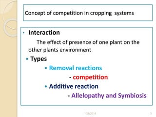 Concept of competition in cropping systems
• Interaction
The effect of presence of one plant on the
other plants environment
 Types
 Removal reactions
- competition
 Additive reaction
- Allelopathy and Symbiosis
1/28/2018 3
 