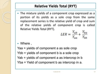 Relative Yields Total (RYT)
 The mixture yields of a component crop expressed as a
portion of its yields as a sole crop from the same
replacement series is the relative yield of crop and sum
of the relative yields of component crop is called
Relative Yields Total (RYT).
 Where ,
Yaa = yields of component a as sole crop
Ybb = yields of component b is a sole crop
Yab = yields of component a as intercrop in b
Yba = Yield of component b as intercrop in a.
1/28/2018 31
 