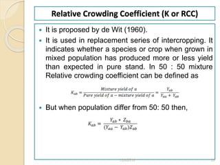 Relative Crowding Coefficient (K or RCC)
 It is proposed by de Wit (1960).
 It is used in replacement series of intercropping. It
indicates whether a species or crop when grown in
mixed population has produced more or less yield
than expected in pure stand. In 50 : 50 mixture
Relative crowding coefficient can be defined as
 But when population differ from 50: 50 then,
1/28/2018 33
 