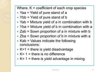 Where, K = coefficient of each crop species
 Yaa = Yield of pure stand of a
 Ybb = Yield of pure stand of b
 Yab = Mixture yield of a in combination with b
 Yba = Mixture yield of b in combination with a
 Zab = Sown proportion of a in mixture with b
 Zba = Sown proportion of b in mixture with a
 Kab = Values indicate the following
conclusions:
 K>1 = there is yield disadvantage
 K= 1 = there is no difference
 K< 1 = there is yield advantage in mixing
1/28/2018 34
 