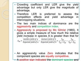  Crowding coefficient and LER give the yield
advantage but only LER give the magnitude of
advantage.
 Therefore LER is preferred to assess the
competition effects and yield advantage in
intercropping situations.
 The two main indices of dominance are the
aggressivity and competition index.
 Aggressivity is proposed by Mc Gihrist (1965). It
gives a simple measure of how much the relative
yield increase in species A is greater than that for
species B. It is an index of dominance.
 An aggressivity value Zero indicates that the
component species are equally competitive.
 A positive sign indicates the dominant species and1/28/2018 35
 