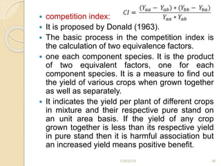  competition index:
 It is proposed by Donald (1963).
 The basic process in the competition index is
the calculation of two equivalence factors.
 one each component species. It is the product
of two equivalent factors, one for each
component species. It is a measure to find out
the yield of various crops when grown together
as well as separately.
 It indicates the yield per plant of different crops
in mixture and their respective pure stand on
an unit area basis. If the yield of any crop
grown together is less than its respective yield
in pure stand then it is harmful association but
an increased yield means positive benefit.
1/28/2018 36
 