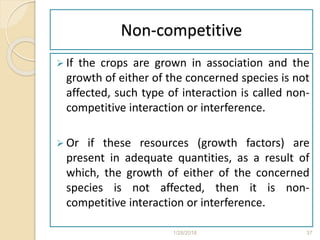Non-competitive
 If the crops are grown in association and the
growth of either of the concerned species is not
affected, such type of interaction is called non-
competitive interaction or interference.
 Or if these resources (growth factors) are
present in adequate quantities, as a result of
which, the growth of either of the concerned
species is not affected, then it is non-
competitive interaction or interference.
1/28/2018 37
 
