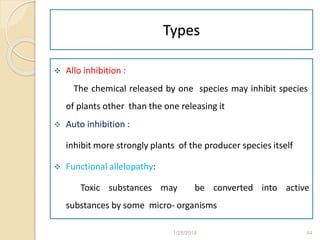 Types
 Allo inhibition :
The chemical released by one species may inhibit species
of plants other than the one releasing it
 Auto inhibition :
 inhibit more strongly plants of the producer species itself
 Functional allelopathy:
Toxic substances may be converted into active
substances by some micro- organisms
1/28/2018 44
 