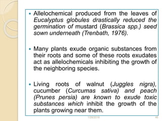  Allelochemical produced from the leaves of
Eucalyptus globules drastically reduced the
germination of mustard (Brassica spp.) seed
sown underneath (Trenbath, 1976).
 Many plants exude organic substances from
their roots and some of these roots exudates
act as allelochemicals inhibiting the growth of
the neighboring species.
 Living roots of walnut (Juggles nigra),
cucumber (Curcumas sativa) and peach
(Prunes persia) are known to exude toxic
substances which inhibit the growth of the
plants growing near them.
1/28/2018 46
 