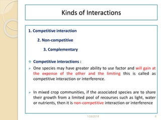 Kinds of Interactions
1. Competitive interaction
2. Non-competitive
3. Complementary
 Competitive interactions :
 One species may have greater ability to use factor and will gain at
the expense of the other and the limiting this is called as
competitive interaction or interference.
 In mixed crop communities, if the associated species are to share
their growth from a limited pool of recourses such as light, water
or nutrients, then it is non-competitive interaction or interference
1/28/2018 6
 