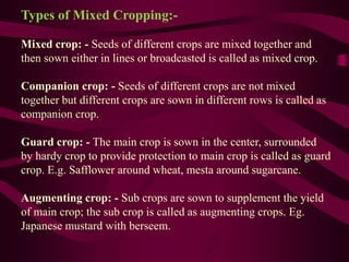 Types of Mixed Cropping:-
Mixed crop: - Seeds of different crops are mixed together and
then sown either in lines or broadcasted is called as mixed crop.
Companion crop: - Seeds of different crops are not mixed
together but different crops are sown in different rows is called as
companion crop.
Guard crop: - The main crop is sown in the center, surrounded
by hardy crop to provide protection to main crop is called as guard
crop. E.g. Safflower around wheat, mesta around sugarcane.
Augmenting crop: - Sub crops are sown to supplement the yield
of main crop; the sub crop is called as augmenting crops. Eg.
Japanese mustard with berseem.
 