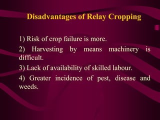 Disadvantages of Relay Cropping
1) Risk of crop failure is more.
2) Harvesting by means machinery is
difficult.
3) Lack of availability of skilled labour.
4) Greater incidence of pest, disease and
weeds.
 