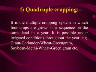 f) Quadruple cropping:-
It is the multiple cropping system in which
four crops are grown in a sequence on the
same land in a year. It is possible under
irrigated conditions throughout the year. e.g.
G.nut-Coriander-Wheat-Greengram,
Soybean-Methi-Wheat-Green gram etc.
 