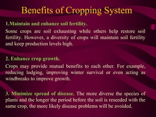 Benefits of Cropping System
1.Maintain and enhance soil fertility.
Some crops are soil exhausting while others help restore soil
fertility. However, a diversity of crops will maintain soil fertility
and keep production levels high.
2. Enhance crop growth.
Crops may provide mutual benefits to each other. For example,
reducing lodging, improving winter survival or even acting as
windbreaks to improve growth.
3. Minimize spread of disease. The more diverse the species of
plants and the longer the period before the soil is reseeded with the
same crop, the more likely disease problems will be avoided.
 