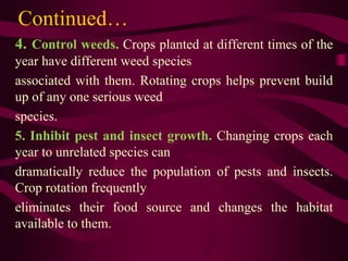 Continued…
4. Control weeds. Crops planted at different times of the
year have different weed species
associated with them. Rotating crops helps prevent build
up of any one serious weed
species.
5. Inhibit pest and insect growth. Changing crops each
year to unrelated species can
dramatically reduce the population of pests and insects.
Crop rotation frequently
eliminates their food source and changes the habitat
available to them.
 