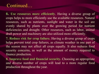 Continued…
6. Use resources more efficiently. Having a diverse group of
crops helps to more efficiently use the available resources. Natural
resources, such as nutrients, sunlight and water in the soil are
evenly shared by plants over the growing period for nutrient
deficiencies and drought. Other resources, such as labor, animal
draft power and machinery are also utilized more efficiently.
7. Reduce risk for crop failure. Having a diverse group of crops
helps prevent total crop failures, as climate weather in one part of
the season may not affect all crops equally. It also reduces food
security concerns, as well as the amount of money required to
finance production.
8. Improve food and financial security. Choosing an appropriate
and diverse number of crops will lead to a more regular food
production throughout the year.
 