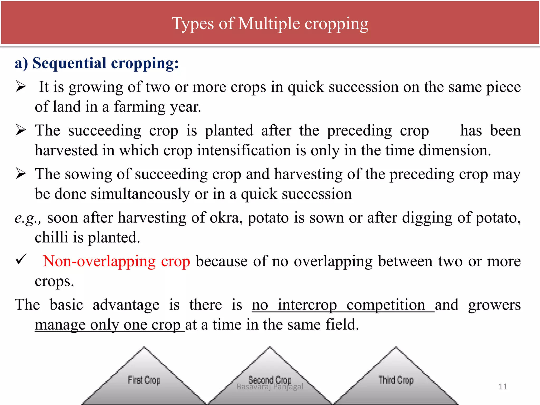 Types of Multiple cropping
a) Sequential cropping:
➢ It is growing of two or more crops in quick succession on the same piece
of land in a farming year.
➢ The succeeding crop is planted after the preceding crop has been
harvested in which crop intensification is only in the time dimension.
➢ The sowing of succeeding crop and harvesting of the preceding crop may
be done simultaneously or in a quick succession
e.g., soon after harvesting of okra, potato is sown or after digging of potato,
chilli is planted.
✓ Non-overlapping crop because of no overlapping between two or more
crops.
The basic advantage is there is no intercrop competition and growers
manage only one crop at a time in the same field.
11
Basavaraj Panjagal
 