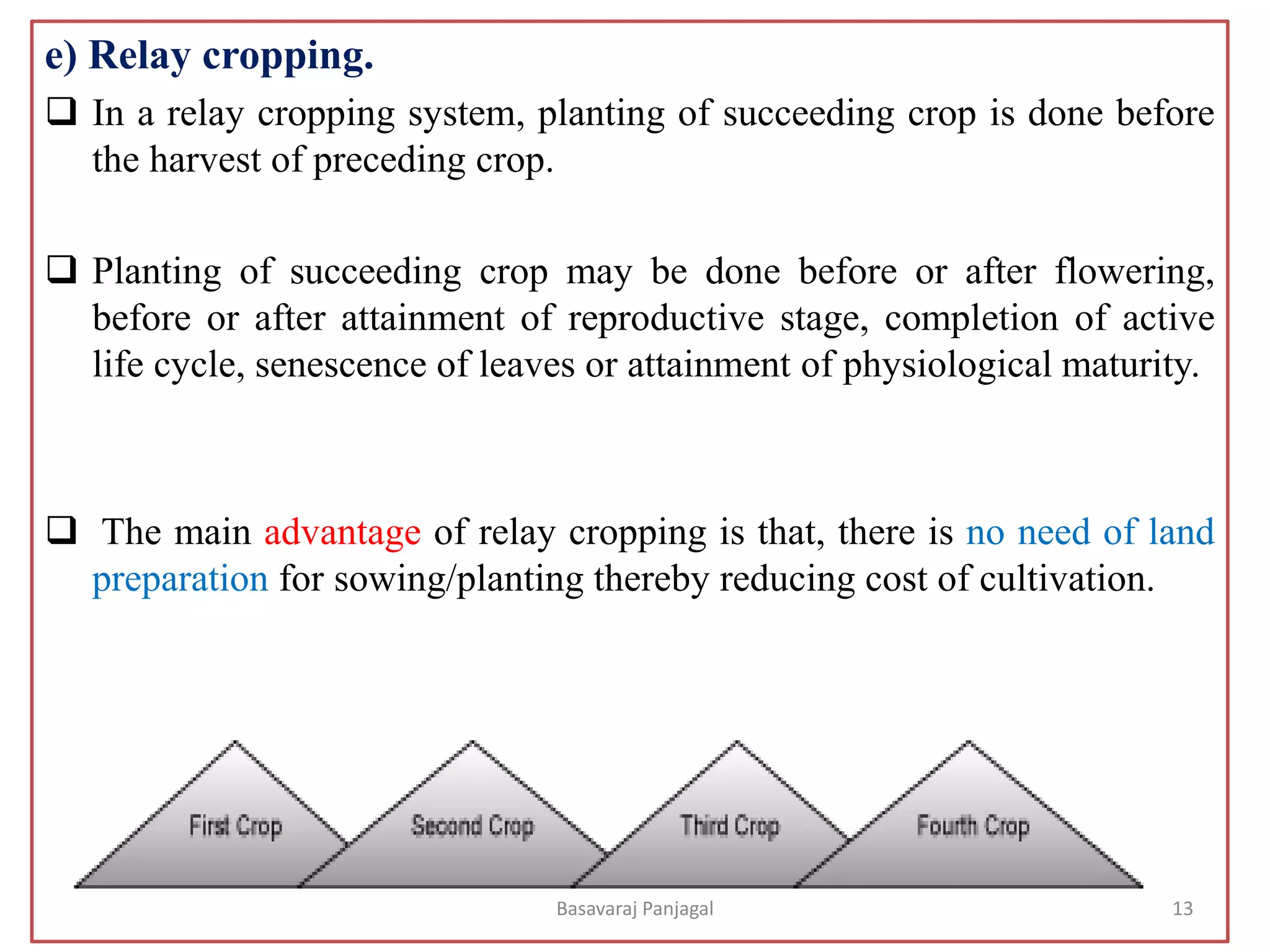 e) Relay cropping.
❑ In a relay cropping system, planting of succeeding crop is done before
the harvest of preceding crop.
❑ Planting of succeeding crop may be done before or after flowering,
before or after attainment of reproductive stage, completion of active
life cycle, senescence of leaves or attainment of physiological maturity.
❑ The main advantage of relay cropping is that, there is no need of land
preparation for sowing/planting thereby reducing cost of cultivation.
13
Basavaraj Panjagal
 