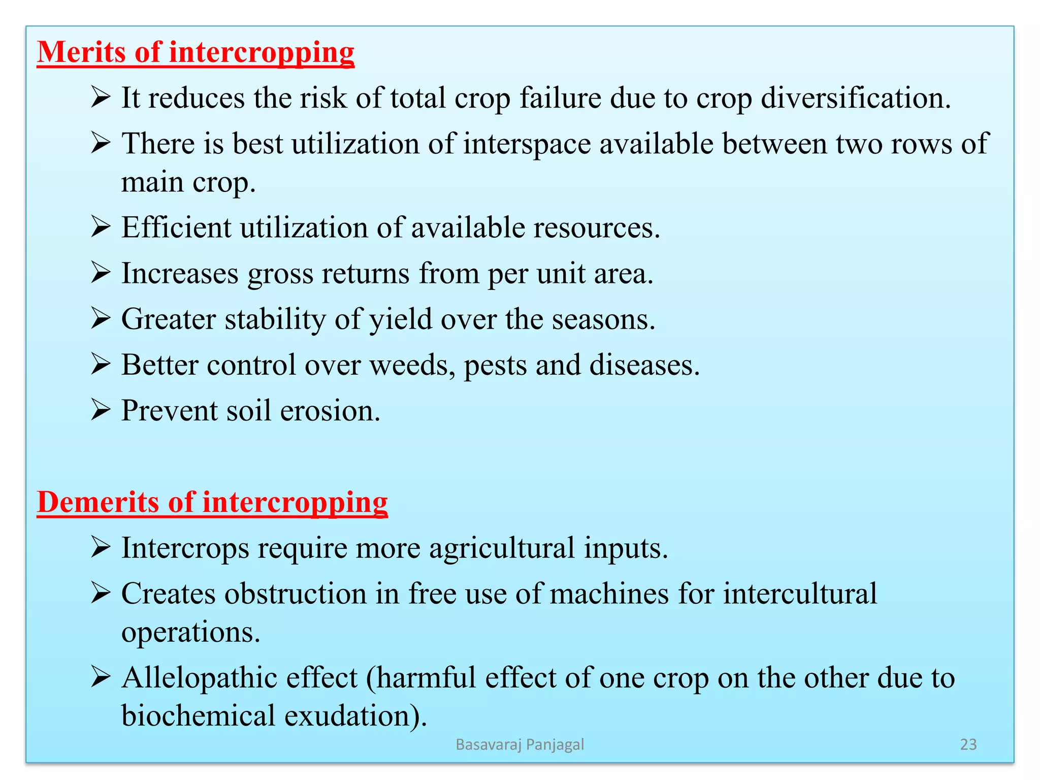 Merits of intercropping
➢ It reduces the risk of total crop failure due to crop diversification.
➢ There is best utilization of interspace available between two rows of
main crop.
➢ Efficient utilization of available resources.
➢ Increases gross returns from per unit area.
➢ Greater stability of yield over the seasons.
➢ Better control over weeds, pests and diseases.
➢ Prevent soil erosion.
Demerits of intercropping
➢ Intercrops require more agricultural inputs.
➢ Creates obstruction in free use of machines for intercultural
operations.
➢ Allelopathic effect (harmful effect of one crop on the other due to
biochemical exudation).
23
Basavaraj Panjagal
 