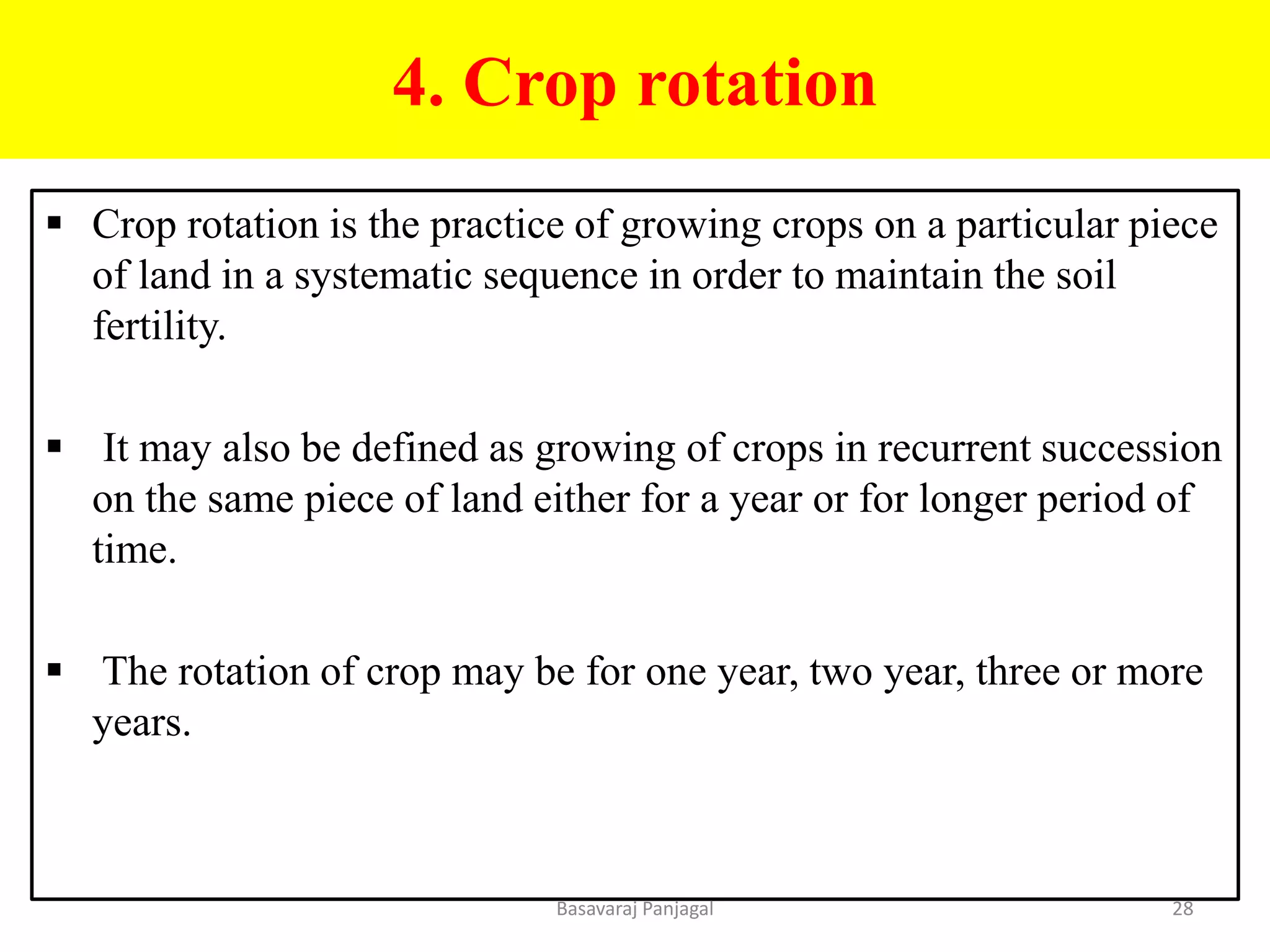 4. Crop rotation
▪ Crop rotation is the practice of growing crops on a particular piece
of land in a systematic sequence in order to maintain the soil
fertility.
▪ It may also be defined as growing of crops in recurrent succession
on the same piece of land either for a year or for longer period of
time.
▪ The rotation of crop may be for one year, two year, three or more
years.
28
Basavaraj Panjagal
 
