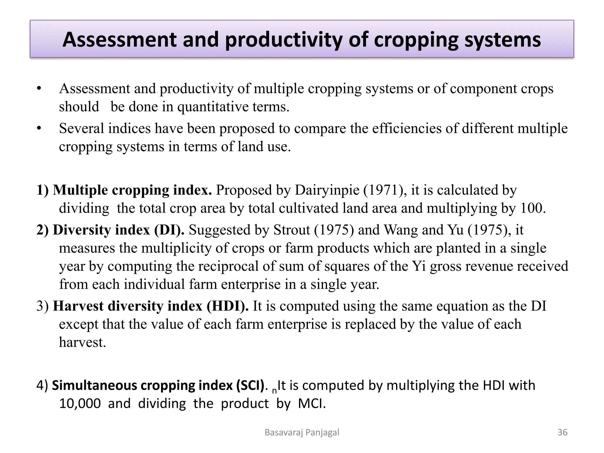 Assessment and productivity of cropping systems
• Assessment and productivity of multiple cropping systems or of component crops
should be done in quantitative terms.
• Several indices have been proposed to compare the efficiencies of different multiple
cropping systems in terms of land use.
1) Multiple cropping index. Proposed by Dairyinpie (1971), it is calculated by
dividing the total crop area by total cultivated land area and multiplying by 100.
2) Diversity index (DI). Suggested by Strout (1975) and Wang and Yu (1975), it
measures the multiplicity of crops or farm products which are planted in a single
year by computing the reciprocal of sum of squares of the Yi gross revenue received
from each individual farm enterprise in a single year.
3) Harvest diversity index (HDI). It is computed using the same equation as the DI
except that the value of each farm enterprise is replaced by the value of each
harvest.
4) Simultaneous cropping index (SCI). nIt is computed by multiplying the HDI with
10,000 and dividing the product by MCI.
36
Basavaraj Panjagal
 