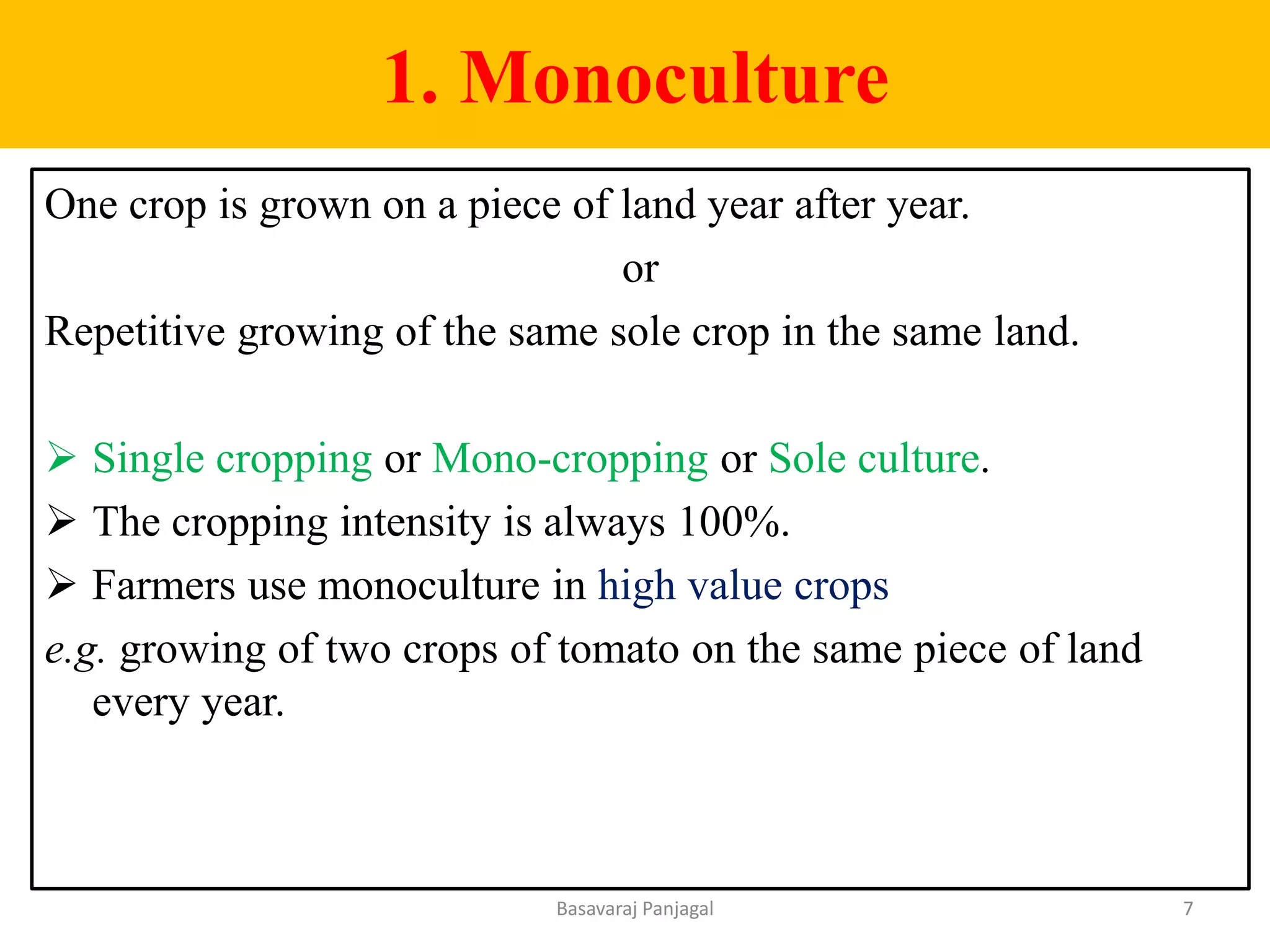 1. Monoculture
One crop is grown on a piece of land year after year.
or
Repetitive growing of the same sole crop in the same land.
➢ Single cropping or Mono-cropping or Sole culture.
➢ The cropping intensity is always 100%.
➢ Farmers use monoculture in high value crops
e.g. growing of two crops of tomato on the same piece of land
every year.
7
Basavaraj Panjagal
 