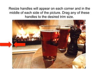 Resize handles will appear on each corner and in the
middle of each side of the picture. Drag any of these
          handles to the desired trim size.
 