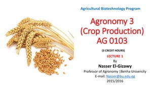 Agronomy 3
(Crop Production)
AG 0103
LECTURE 1
By
Nasser El-Gizawy
Professor of Agronomy |Benha University
E-mail: Nasser@bu.edu.eg
2015/2016
Agricultural Biotechnology Program
(3 CREDIT HOURS))
 