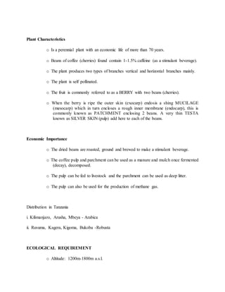 Plant Characteristics
o Is a perennial plant with an economic life of more than 70 years.
o Beans of coffee (cherries) found contain 1-1.5% caffeine (as a stimulant beverage).
o The plant produces two types of branches vertical and horizontal branches mainly.
o The plant is self pollinated.
o The fruit is commonly referred to as a BERRY with two beans (cherries).
o When the berry is ripe the outer skin (exocarp) endosis a shing MUCILAGE
(mesocarp) which in turn encloses a rough inner membrane (endocarp), this is
commonly known as PATCHMENT enclosing 2 beans. A very thin TESTA
known as SILVER SKIN (pulp) add here to each of the beans.
Economic Importance
o The dried beans are roasted, ground and brewed to make a stimulant beverage.
o The coffee pulp and parchment can be used as a manure and mulch once fermented
(decay), decomposed.
o The pulp can be fed to livestock and the parchment can be used as deep litter.
o The pulp can also be used for the production of methane gas.
Distribution in Tanzania
i. Kilimanjaro, Arusha, Mbeya - Arabica
ii. Ruvuma, Kagera, Kigoma, Bukoba -Robusta
ECOLOGICAL REQUIREMENT
o Altitude: 1200m-1800m a.s.l.
 