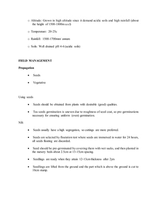 o Altitude: Grown in high altitude since it demand acidic soils and high rainfall (about
the height of 1500-1800m a.s.l)
o Temperature: 20-25c
o Rainfall: 1500-1700mm/ annum
o Soils: Well drained pH 4-6 (acidic soils)
FIELD MANAGEMENT
Propagation
 Seeds
 Vegetative
Using seeds
 Seeds should be obtained from plants with desirable (good) qualities.
 Tea seeds germination is uneven due to roughness of seed coat, so pre-germinations
necessary for ensuring uniform (even) germination.
NB:
 Seeds usually have a high segregation, so cuttings are more preferred.
 Seeds are selected by floatation test where seeds are immersed in water for 24 hours,
all seeds floating are discarded.
 Seed should be pre-germinated by covering them with wet sacks, and then planted in
the nursery beds about 2.5cm at 13-15cm spacing.
 Seedlings are ready when they attain 12-13cm thickness after 2yrs
 Seedlings are lifted from the ground and the part which is above the ground is cut to
10cm stump.
 