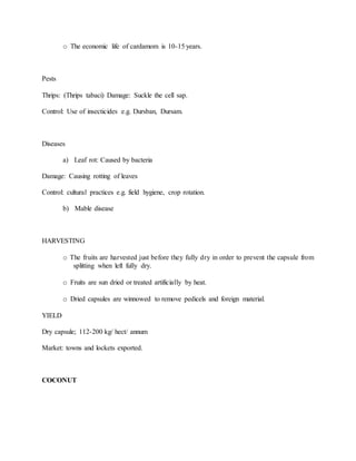 o The economic life of cardamom is 10-15 years.
Pests
Thrips: (Thrips tabaci) Damage: Suckle the cell sap.
Control: Use of insecticides e.g. Dursban, Dursam.
Diseases
a) Leaf rot: Caused by bacteria
Damage: Causing rotting of leaves
Control: cultural practices e.g. field hygiene, crop rotation.
b) Mable disease
HARVESTING
o The fruits are harvested just before they fully dry in order to prevent the capsule from
splitting when left fully dry.
o Fruits are sun dried or treated artificially by heat.
o Dried capsules are winnowed to remove pedicels and foreign material.
YIELD
Dry capsule; 112-200 kg/ hect/ annum
Market: towns and lockets exported.
COCONUT
 