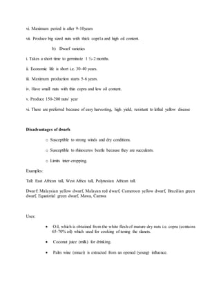 vi. Maximum period is after 9-10years
vii. Produce big sized nuts with thick copr1a and high oil content.
b) Dwarf varieties
i. Takes a short time to germinate 1 ½-2 months.
ii. Economic life is short i.e. 30-40 years.
iii. Maximum production starts 5-6 years.
iv. Have small nuts with thin copra and low oil content.
v. Produce 150-200 nuts/ year
vi. There are preferred because of easy harvesting, high yield, resistant to lethal yellow disease
Disadvantages of dwarfs
o Susceptible to strong winds and dry conditions.
o Susceptible to rhinoceros beetle because they are succulents.
o Limits inter-cropping.
Examples:
Tall: East African tall, West Africa tall, Polynesian African tall.
Dwarf: Malaysian yellow dwarf, Malayan red dwarf, Cameroon yellow dwarf, Brazilian green
dwarf, Equatorial green dwarf, Mawa, Camwa
Uses:
 Oil, which is obtained from the white flesh of mature dry nuts i.e. copra (contains
65-70% oil) which used for cooking of tening the slanets.
 Coconut juice (milk) for drinking.
 Palm wine (mnazi) is extracted from un opened (young) influence.
 