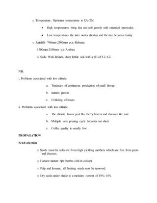 o Temperature: Optimum temperature is 15c-25c
 High temperatures bring fast and soft growth with extended internodes.
 Low temperatures the inter nodes shorten and the tree becomes bushy.
o Rainfall: 760mm-2500mm p.a.-Robusta
1500mm-2300mm p.a-Arabica
o Soils: Well drained, deep fertile soil with a pH of 5.2-6.2
NB:
i. Problems associated with low altitude
a. Tendency of continuous production of small flower.
b. stunted growth
c. Crinkling of leaves
ii. Problems associated with low altitude
a. The climate favors pest like Berry borers and diseases like rust
b. Multiple stem pruning cycle becomes too short
c. Coffee quality is usually low.
PROPAGATION
Seedselection
o Seeds must be selected from high yielding mothers which are free from pests
and diseases.
o Harvest mature ripe berries (red in colour)
o Pulp and ferment, all flouting seeds must be removed.
o Dry seeds under shade to a moisture content of 18%-14%
 