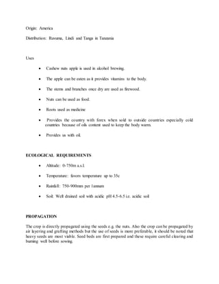 Origin: America
Distribution: Ruvuma, Lindi and Tanga in Tanzania
Uses
 Cashew nuts apple is used in alcohol brewing.
 The apple can be eaten as it provides vitamins to the body.
 The stems and branches once dry are used as firewood.
 Nuts can be used as food.
 Roots used as medicine
 Provides the country with forex when sold to outside countries especially cold
countries because of oils content used to keep the body warm.
 Provides us with oil.
ECOLOGICAL REQUIREMENTS
 Altitude: 0-750m a.s.l.
 Temperature: favors temperature up to 35c
 Rainfall: 750-900mm per 1annum
 Soil: Well drained soil with acidic pH 4.5-6.5 i.e. acidic soil
PROPAGATION
The crop is directly propagated using the seeds e.g. the nuts. Also the crop can be propagated by
air layering and grafting methods but the use of seeds is more preferable, it should be noted that
heavy seeds are most viable. Seed beds are first prepared and these require careful clearing and
burning well before sowing.
 