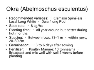Okra (Abelmoschus esculentus)
• Recommended varieties: Clemson Spineless
Local Long White Dwarf long Pod
• Seed rate: 8 kg/ha
• Planting time: All year around but better during
hot months
• Spacing: Between rows: 75–1 m within rows:
20–30 cm
• Germination: 3 to 6 days after sowing
• Fertilizer: Poultry Manure: 10 tonnes/ha
Broadcast and mix well with soil 2 weeks before
planting
 