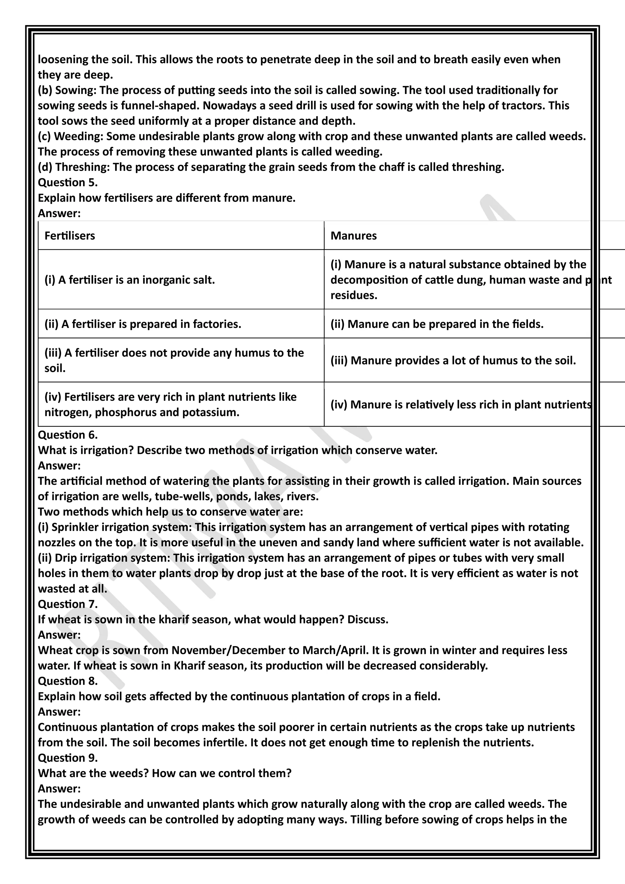 loosening the soil. This allows the roots to penetrate deep in the soil and to breath easily even when
they are deep.
(b) Sowing: The process of putting seeds into the soil is called sowing. The tool used traditionally for
sowing seeds is funnel-shaped. Nowadays a seed drill is used for sowing with the help of tractors. This
tool sows the seed uniformly at a proper distance and depth.
(c) Weeding: Some undesirable plants grow along with crop and these unwanted plants are called weeds.
The process of removing these unwanted plants is called weeding.
(d) Threshing: The process of separating the grain seeds from the chaff is called threshing.
Question 5.
Explain how fertilisers are different from manure.
Answer:
Fertilisers Manures
(i) A fertiliser is an inorganic salt.
(i) Manure is a natural substance obtained by the
decomposition of cattle dung, human waste and plant
residues.
(ii) A fertiliser is prepared in factories. (ii) Manure can be prepared in the fields.
(iii) A fertiliser does not provide any humus to the
soil.
(iii) Manure provides a lot of humus to the soil.
(iv) Fertilisers are very rich in plant nutrients like
nitrogen, phosphorus and potassium.
(iv) Manure is relatively less rich in plant nutrients.
Question 6.
What is irrigation? Describe two methods of irrigation which conserve water.
Answer:
The artificial method of watering the plants for assisting in their growth is called irrigation. Main sources
of irrigation are wells, tube-wells, ponds, lakes, rivers.
Two methods which help us to conserve water are:
(i) Sprinkler irrigation system: This irrigation system has an arrangement of vertical pipes with rotating
nozzles on the top. It is more useful in the uneven and sandy land where sufficient water is not available.
(ii) Drip irrigation system: This irrigation system has an arrangement of pipes or tubes with very small
holes in them to water plants drop by drop just at the base of the root. It is very efficient as water is not
wasted at all.
Question 7.
If wheat is sown in the kharif season, what would happen? Discuss.
Answer:
Wheat crop is sown from November/December to March/April. It is grown in winter and requires less
water. If wheat is sown in Kharif season, its production will be decreased considerably.
Question 8.
Explain how soil gets affected by the continuous plantation of crops in a field.
Answer:
Continuous plantation of crops makes the soil poorer in certain nutrients as the crops take up nutrients
from the soil. The soil becomes infertile. It does not get enough time to replenish the nutrients.
Question 9.
What are the weeds? How can we control them?
Answer:
The undesirable and unwanted plants which grow naturally along with the crop are called weeds. The
growth of weeds can be controlled by adopting many ways. Tilling before sowing of crops helps in the
 