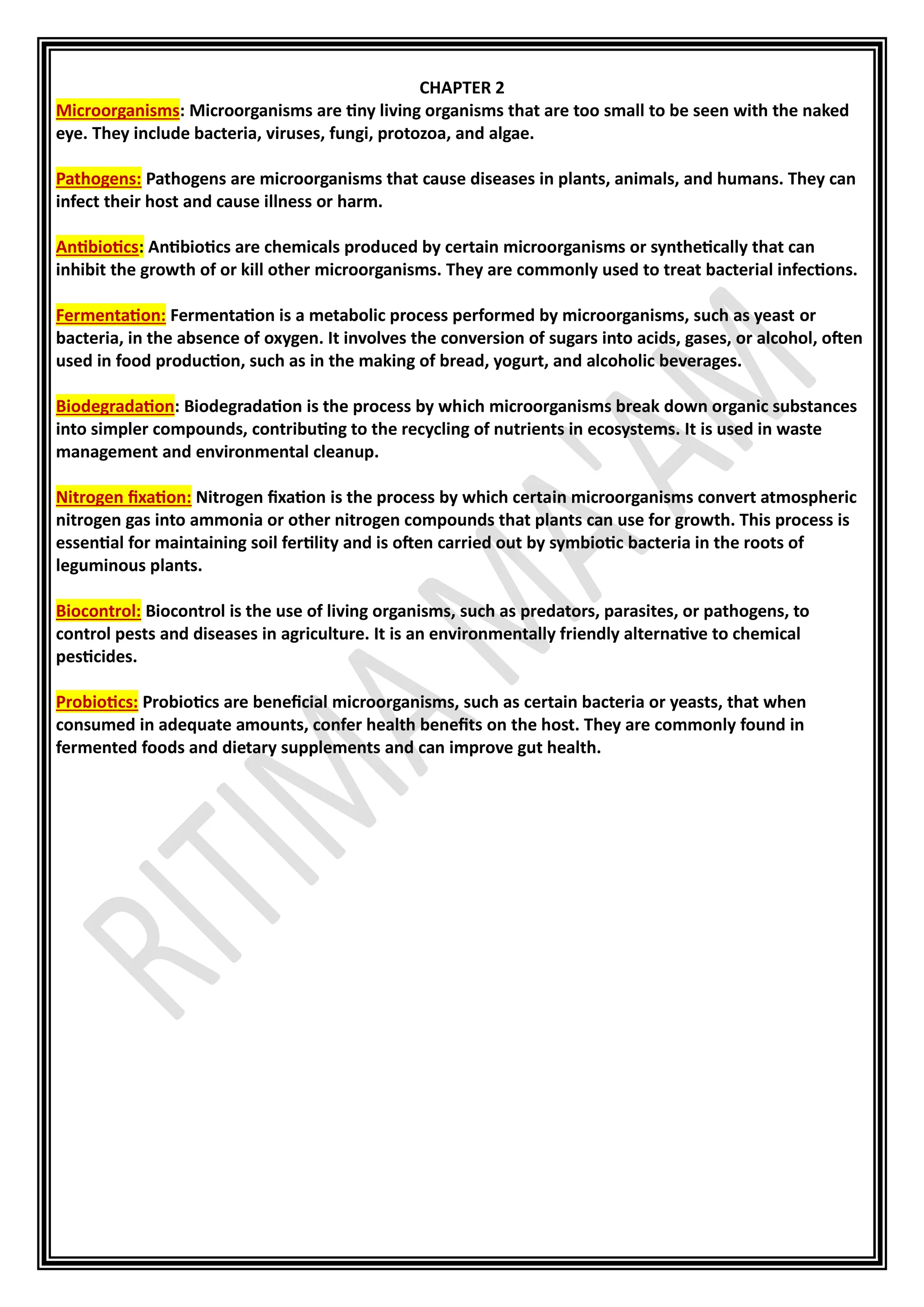CHAPTER 2
Microorganisms: Microorganisms are tiny living organisms that are too small to be seen with the naked
eye. They include bacteria, viruses, fungi, protozoa, and algae.
Pathogens: Pathogens are microorganisms that cause diseases in plants, animals, and humans. They can
infect their host and cause illness or harm.
Antibiotics: Antibiotics are chemicals produced by certain microorganisms or synthetically that can
inhibit the growth of or kill other microorganisms. They are commonly used to treat bacterial infections.
Fermentation: Fermentation is a metabolic process performed by microorganisms, such as yeast or
bacteria, in the absence of oxygen. It involves the conversion of sugars into acids, gases, or alcohol, often
used in food production, such as in the making of bread, yogurt, and alcoholic beverages.
Biodegradation: Biodegradation is the process by which microorganisms break down organic substances
into simpler compounds, contributing to the recycling of nutrients in ecosystems. It is used in waste
management and environmental cleanup.
Nitrogen fixation: Nitrogen fixation is the process by which certain microorganisms convert atmospheric
nitrogen gas into ammonia or other nitrogen compounds that plants can use for growth. This process is
essential for maintaining soil fertility and is often carried out by symbiotic bacteria in the roots of
leguminous plants.
Biocontrol: Biocontrol is the use of living organisms, such as predators, parasites, or pathogens, to
control pests and diseases in agriculture. It is an environmentally friendly alternative to chemical
pesticides.
Probiotics: Probiotics are beneficial microorganisms, such as certain bacteria or yeasts, that when
consumed in adequate amounts, confer health benefits on the host. They are commonly found in
fermented foods and dietary supplements and can improve gut health.
 
