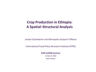 Crop Production in Ethiopia:
 A Spatial–Structural Analysis


Jordan Chamberlin and Alemayehu Seyoum Taffesse

International Food Policy Research Institute (IFPRI)

               ESSP-II/EDRI Seminar
                    16 March 2009
                     Addis Ababa,
 