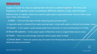 15 July 2017
RAVI PRAKASH SINGH
12
IRRIGATION
Supply of water to crops at appropriate intervals is called Irrigation. The time and
frequency of irrigation varies according to different seasons, crops, and soil types.
Different kinds of irrigation systems are used to supply water to agricultural land. They are wells, canals,
rivers, tanks, check dams etc.
i) Wells :- There are two types of wells called dug wells and tube wells.
In dug wells water is collected from water bearing strata. In tube wells water is collected from deeper strata.
ii) Canals :- In this system, canals receive water from reservoirs or rivers and distributes it to fields.
iii) River lift systems :- In this system water is lifted from rivers to irrigate fields close to rivers.
iv) Tanks :- These are small storage reservoirs which supply water to fields.
v) Check dams :- These are used to stop rain water from flowing away and helps to increase groundwater
levels and reduce soil erosion
 