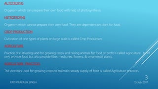 AUTOTROPHS
Organism which can prepare their own food with help of photosynthesis.
HETROTROPHS
Organism which cannot prepare their own food. They are dependent on plant for food.
CROP PRODUCTION
Cultivation of one types of plants on large scale is called Crop Production.
AGRICULTURE
Practice of cultivating land for growing crops and raising animals for food or profit is called Agriculture. It not
only provide food but also provide fiber, medicines, flowers, & ornamental plants.
AGRICULTURE PRACTICES
The Activities used for growing crops to maintain steady supply of food is called Agriculture practices.
15 July 2017RAVI PRAKASH SINGH
3
 