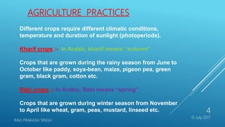 Different crops require different climatic conditions,
temperature and duration of sunlight (photoperiods).
Kharif crops :- In Arabic, kharif means “autumn”
Crops that are grown during the rainy season from June to
October like paddy, soya-bean, maize, pigeon pea, green
gram, black gram, cotton etc.
Rabi crops :- In Arabic, Rabi means “spring”
Crops that are grown during winter season from November
to April like wheat, gram, peas, mustard, linseed etc.
AGRICULTURE PRACTICES
15 July 2017
RAVI PRAKASH SINGH
4
 