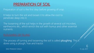 PREPARATION OF SOIL
Preparation of soil is the first step before growing of crop.
It helps to turn the soil and loosen it to allow the root to
penetrate deep into it.
The loosening of the soil helps in the growth of several soil microbes,
earthworms etc., which enrich the soil with humus and other essential
nutrients.
PLOUGHING OR TILLING
The process of turning and loosening the soil is called ploughing. This is
done using a plough, hoe and tractor.
15 July 2017RAVI PRAKASH SINGH
6
 