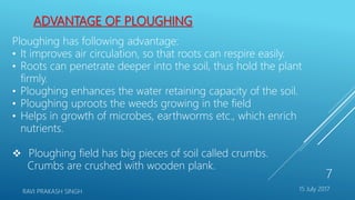 ADVANTAGE OF PLOUGHING
Ploughing has following advantage:
• It improves air circulation, so that roots can respire easily.
• Roots can penetrate deeper into the soil, thus hold the plant
firmly.
• Ploughing enhances the water retaining capacity of the soil.
• Ploughing uproots the weeds growing in the field
• Helps in growth of microbes, earthworms etc., which enrich
nutrients.
 Ploughing field has big pieces of soil called crumbs.
Crumbs are crushed with wooden plank.
15 July 2017RAVI PRAKASH SINGH
7
 