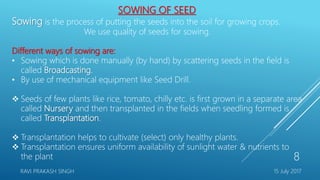 SOWING OF SEED
Sowing is the process of putting the seeds into the soil for growing crops.
We use quality of seeds for sowing.
Different ways of sowing are:
• Sowing which is done manually (by hand) by scattering seeds in the field is
called Broadcasting.
• By use of mechanical equipment like Seed Drill.
 Seeds of few plants like rice, tomato, chilly etc. is first grown in a separate area
called Nursery and then transplanted in the fields when seedling formed is
called Transplantation.
 Transplantation helps to cultivate (select) only healthy plants.
 Transplantation ensures uniform availability of sunlight water & nutrients to
the plant
15 July 2017RAVI PRAKASH SINGH
8
 