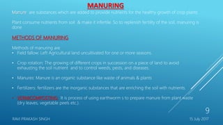 MANURING
Manure are substances which are added to provide nutrients for the healthy growth of crop plants
Plant consume nutrients from soil & make it infertile. So to replenish fertility of the soil, manuring is
done
METHODS OF MANURING
Methods of manuring are
• Field fallow: Left Agricultural land uncultivated for one or more seasons.
• Crop rotation: The growing of different crops in succession on a piece of land to avoid
exhausting the soil nutrient and to control weeds, pests, and diseases.
• Manures: Manure is an organic substance like waste of animals & plants
• Fertilizers: fertilizers are the inorganic substances that are enriching the soil with nutrients.
• VERMICOMPOSTING: It is process of using earthworm s to prepare manure from plant waste
(dry leaves, vegetable peels etc.).
15 July 2017RAVI PRAKASH SINGH
9
 
