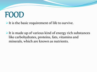 FOOD
It is the basic requirement of life to survive.
It is made up of various kind of energy rich substances
like carbohydrates, proteins, fats, vitamins and
minerals, which are known as nutrients.
 