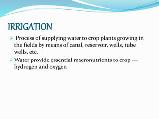 IRRIGATION
 Process of supplying water to crop plants growing in
the fields by means of canal, reservoir, wells, tube
wells, etc.
Water provide essential macronutrients to crop ---
hydrogen and oxygen
 
