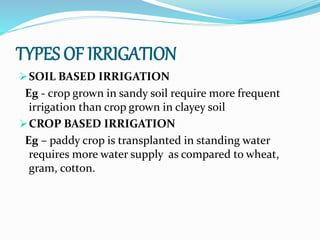 TYPES OF IRRIGATION
SOIL BASED IRRIGATION
Eg - crop grown in sandy soil require more frequent
irrigation than crop grown in clayey soil
CROP BASED IRRIGATION
Eg – paddy crop is transplanted in standing water
requires more water supply as compared to wheat,
gram, cotton.
 