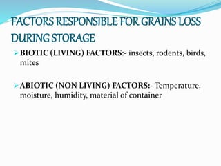 FACTORS RESPONSIBLE FOR GRAINS LOSS
DURING STORAGE
BIOTIC (LIVING) FACTORS:- insects, rodents, birds,
mites
ABIOTIC (NON LIVING) FACTORS:- Temperature,
moisture, humidity, material of container
 