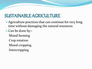 SUSTAINABLE AGRICULTURE
Agriculture practices that can continue for very long
time without damaging the natural resources
Can be done by:-
Mixed farming
Crop rotation
Mixed cropping
Intercropping
 