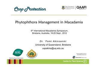 C pP
Crop Protection

Phytophthora Management in Macadamia

        6th International Macadamia Symposium,
         Brisbane, Australia, 18 20 Sept.,
         Brisbane Australia 18-20 Sept 2012



                 Dr. ’ F e m i A k i n s a n m i
            University of Queensland, Brisbane
                    uqoakins@uq.edu.au
                    uqoakins@uq edu au

                                                   Working together with the
                                                    Queensland Government
 