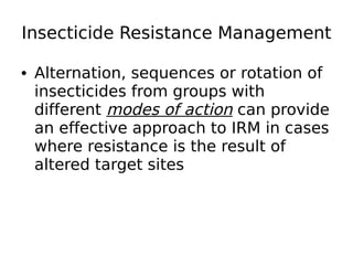 Insecticide Resistance Management
• Alternation, sequences or rotation of
insecticides from groups with
different modes of action can provide
an effective approach to IRM in cases
where resistance is the result of
altered target sites