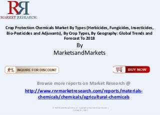 Crop Protection Chemicals Market By Types (Herbicides, Fungicides, Insecticides, 
Bio-Pesticides and Adjuvants), By Crop Types, By Geography: Global Trends and 
Forecast To 2018 
By 
MarketsandMarkets 
Browse more reports on Market Research @ 
http://www.rnrmarketresearch.com/reports/materials-chemicals/ 
chemicals/agricultural-chemicals 
© RnRMarketResearch.com ; sales@rnrmarketresearch.com ; 
+1 888 391 5441 
 